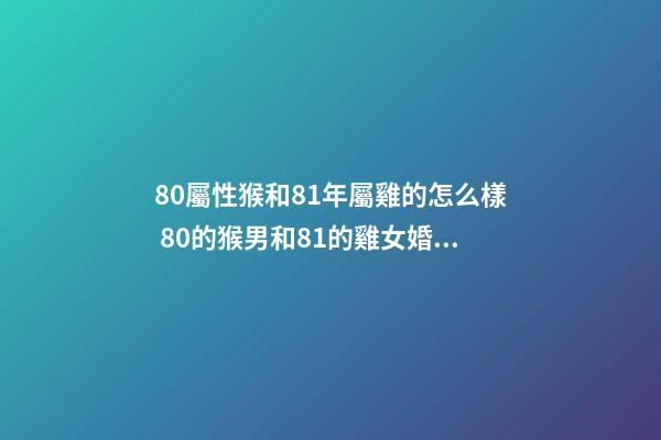 80屬性猴和81年屬雞的怎么樣 80的猴男和81的雞女婚配好嗎，Y…我是屬猴男（80年）與雞女（81年